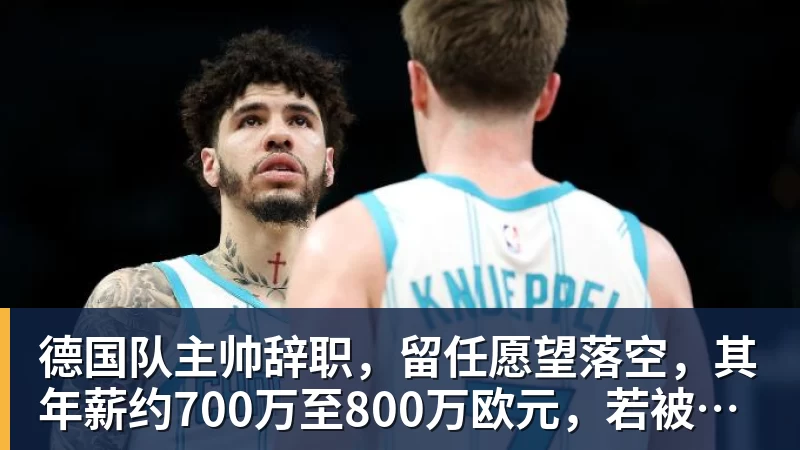 华体会体育德国队主帅辞职，留任愿望落空，其年薪约700万至800万欧元，若被解雇将获七位数遣散费，德国足协：在沉重打击后，不能让一切简单回归原样
